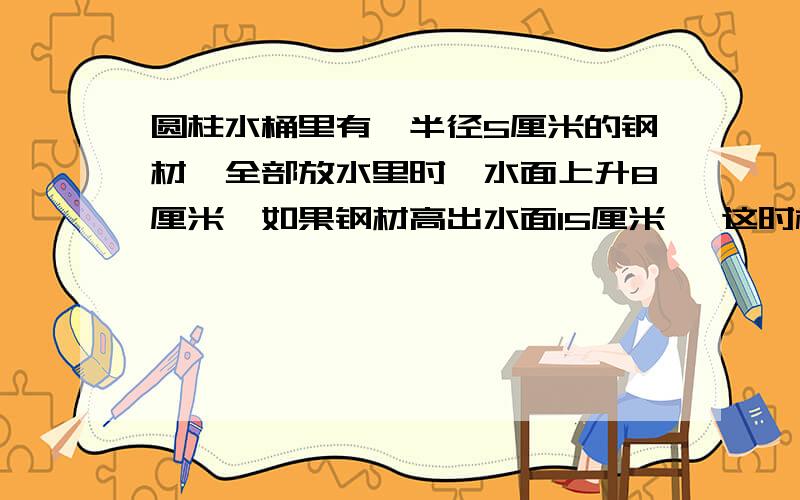 圆柱水桶里有一半径5厘米的钢材,全部放水里时,水面上升8厘米,如果钢材高出水面15厘米 ,这时桶里水下降3厘米,求钢材体积?