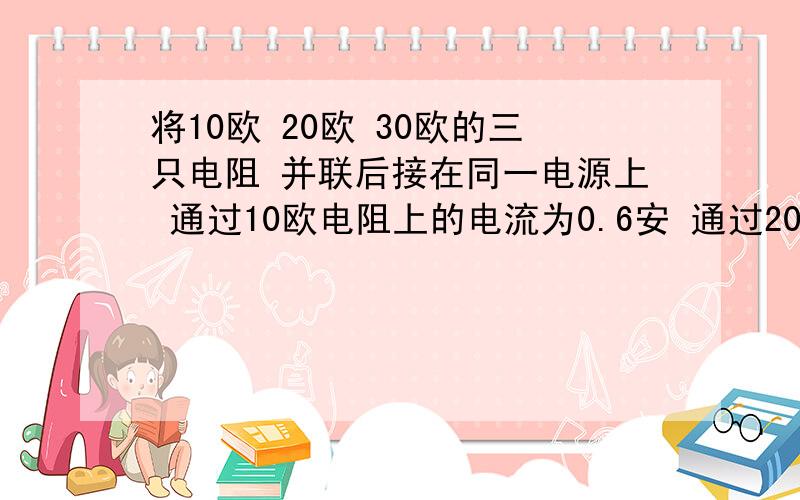 将10欧 20欧 30欧的三只电阻 并联后接在同一电源上 通过10欧电阻上的电流为0.6安 通过20欧电阻的电流为( )通过3个电阻的电流之比( )