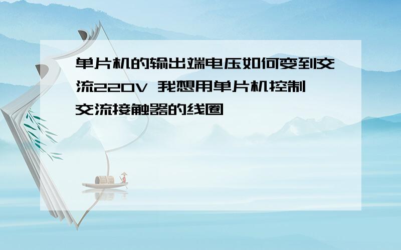 单片机的输出端电压如何变到交流220V 我想用单片机控制交流接触器的线圈