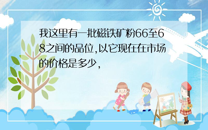 我这里有一批磁铁矿粉66至68之间的品位,以它现在在市场的价格是多少,