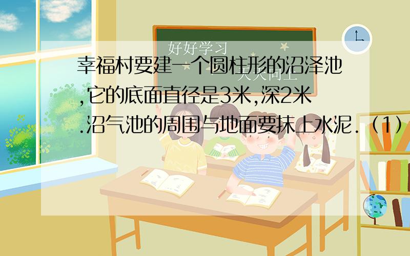 幸福村要建一个圆柱形的沼泽池,它的底面直径是3米,深2米.沼气池的周围与地面要抹上水泥.（1）沼气池的占地面积是多少平方米?（2）抹水泥部分的面积是多少平方米?（3）这个沼气池可以