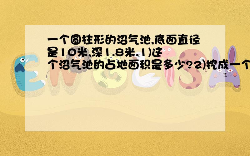 一个圆柱形的沼气池,底面直径是10米,深1.8米.1)这个沼气池的占地面积是多少?2)挖成一个圆柱形的沼气池,底面直径是10米,深1.8米.1)这个沼气池的占地面积是多少?2)挖成这个沼气池需挖土多少