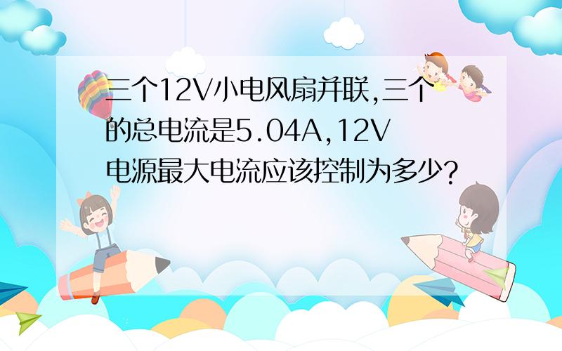 三个12V小电风扇并联,三个的总电流是5.04A,12V电源最大电流应该控制为多少?