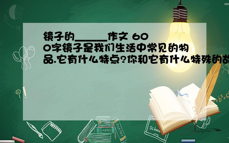 镜子的______作文 600字镜子是我们生活中常见的物品.它有什么特点?你和它有什么特殊的故事?从和它的相处中获得了什么感悟?写一篇习作!急死了!9:30就要!写得好就会给高分!