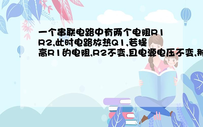 一个串联电路中有两个电阻R1R2,此时电路放热Q1,若提高R1的电阻,R2不变,且电源电压不变,那么此时的Q2为什么比Q1高?