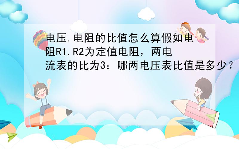 电压.电阻的比值怎么算假如电阻R1.R2为定值电阻，两电流表的比为3：哪两电压表比值是多少？