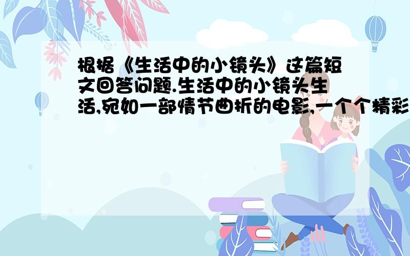 根据《生活中的小镜头》这篇短文回答问题.生活中的小镜头生活,宛如一部情节曲折的电影,一个个精彩的小镜头,便组成了丰富多彩的生活.我热爱生活,也热爱那一个个小镜头,使他们使我受到