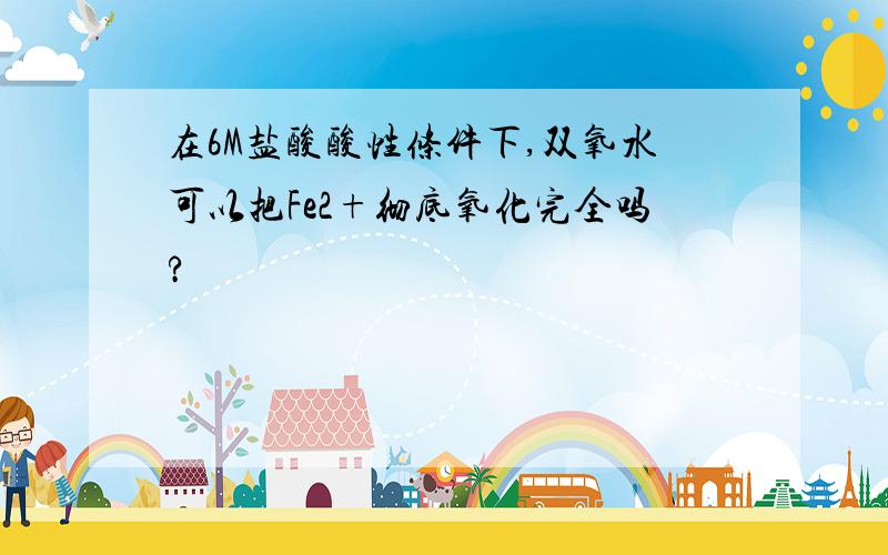 在6M盐酸酸性条件下,双氧水可以把Fe2+彻底氧化完全吗?