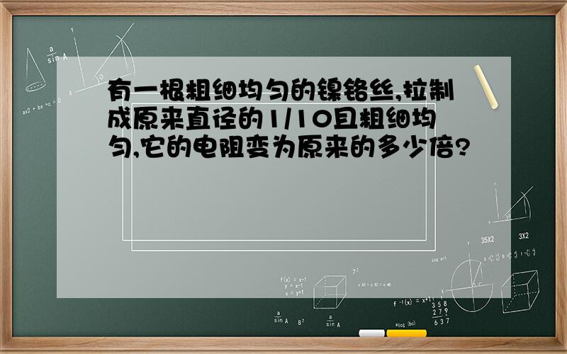 有一根粗细均匀的镍铬丝,拉制成原来直径的1/10且粗细均匀,它的电阻变为原来的多少倍?