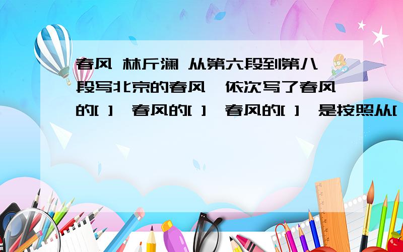 春风 林斤澜 从第六段到第八段写北京的春风,依次写了春风的[ ],春风的[ ],春风的[ ],是按照从[ ]到[ ]的顺序写的.