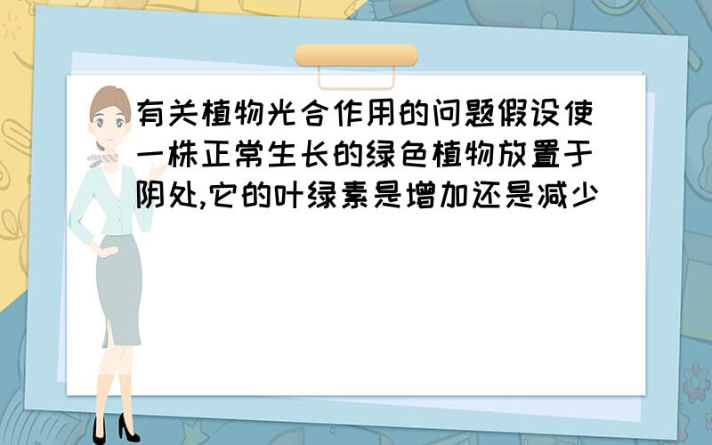 有关植物光合作用的问题假设使一株正常生长的绿色植物放置于阴处,它的叶绿素是增加还是减少