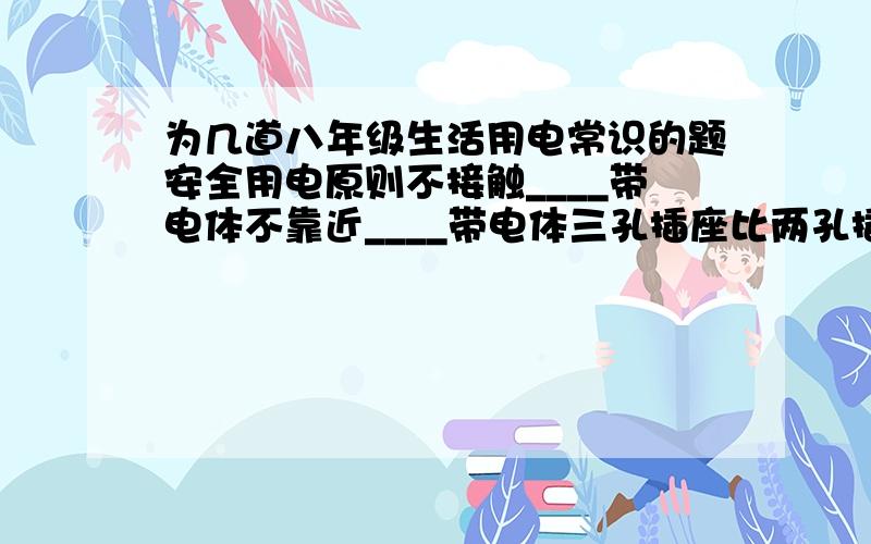 为几道八年级生活用电常识的题安全用电原则不接触____带电体不靠近____带电体三孔插座比两孔插座多的那个孔是跟大地连接的,当电冰箱的三脚插座插在三孔插座里时,除把用电部分连入电路