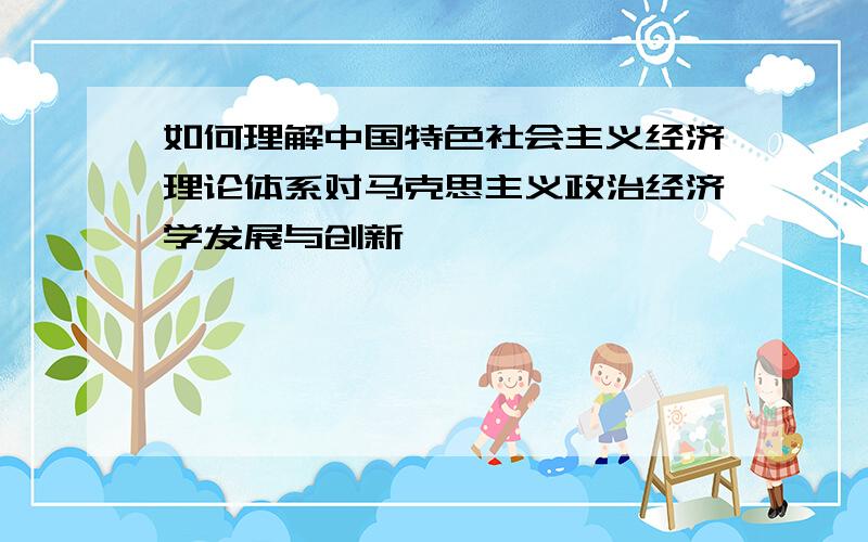 如何理解中国特色社会主义经济理论体系对马克思主义政治经济学发展与创新