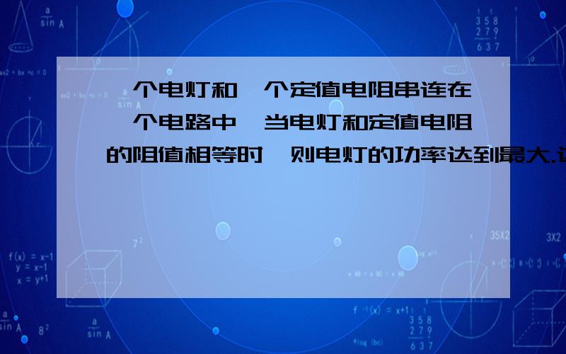 一个电灯和一个定值电阻串连在一个电路中,当电灯和定值电阻的阻值相等时,则电灯的功率达到最大.这个说法对吗?为什么?最好给出公式证明.联系上功率好吗？