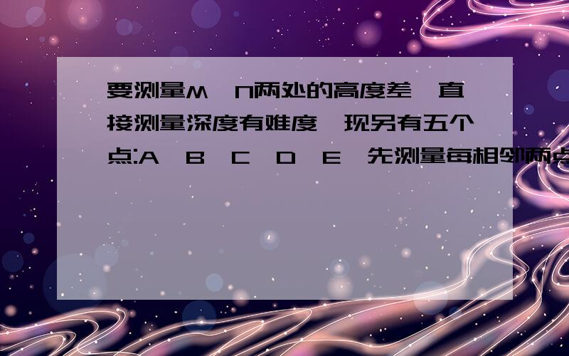 要测量M,N两处的高度差,直接测量深度有难度,现另有五个点:A,B,C,D,E,先测量每相邻两点间的高度差,如果测得点A比点M高0.32米,点B比点A低0.46米,问M与N两处哪处高?高多少?( 低为负）A—M :0.32 B —A