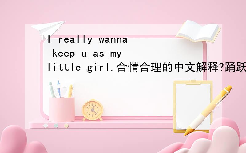 I really wanna keep u as my little girl.合情合理的中文解释?踊跃参与,让我郁闷的是,不是父女关系.你见过男的对女朋友这么说的吗?这样子感觉很别扭.