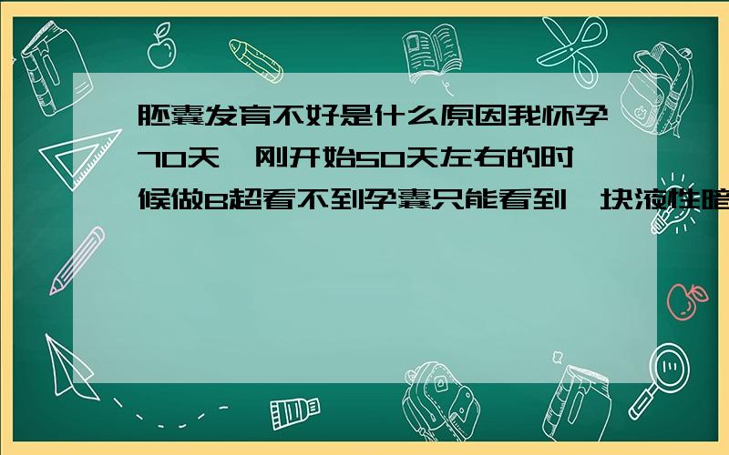 胚囊发育不好是什么原因我怀孕70天,刚开始50天左右的时候做B超看不到孕囊只能看到一块液性暗区,到了70天再做B超孕囊只有1.7cmX1.3cmX1.1cm,边缘模糊,形态不规则,其内可见胚芽,未见胎管搏动.B