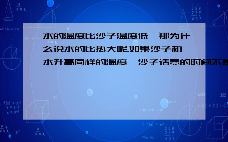 水的温度比沙子温度低,那为什么说水的比热大呢.如果沙子和水升高同样的温度,沙子话费的时间不是更短吗,那怎么是水吸收的热量多呢