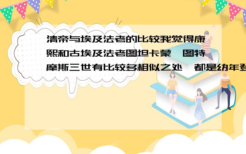 清帝与埃及法老的比较我觉得康熙和古埃及法老图坦卡蒙,图特摩斯三世有比较多相似之处,都是幼年登基,权力均掌握在重臣或者母亲手里,康熙启动了康乾盛世第一步,图特也为新王国时期的