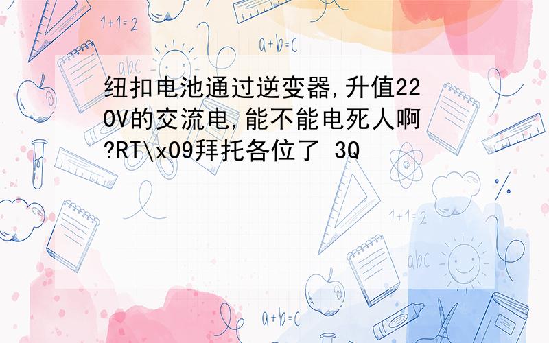 纽扣电池通过逆变器,升值220V的交流电,能不能电死人啊?RT\x09拜托各位了 3Q