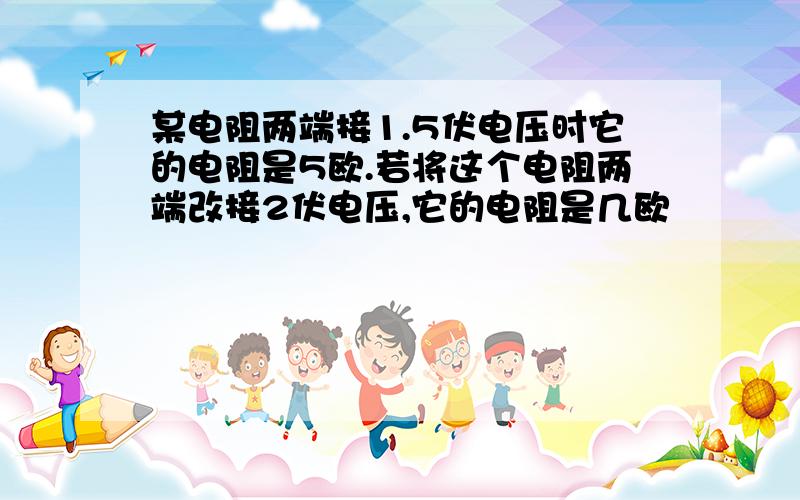 某电阻两端接1.5伏电压时它的电阻是5欧.若将这个电阻两端改接2伏电压,它的电阻是几欧