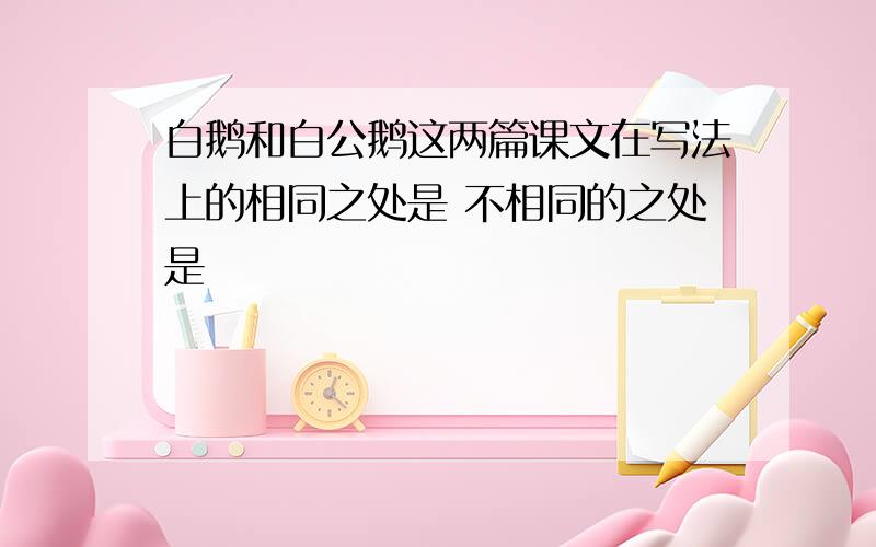 白鹅和白公鹅这两篇课文在写法上的相同之处是 不相同的之处是