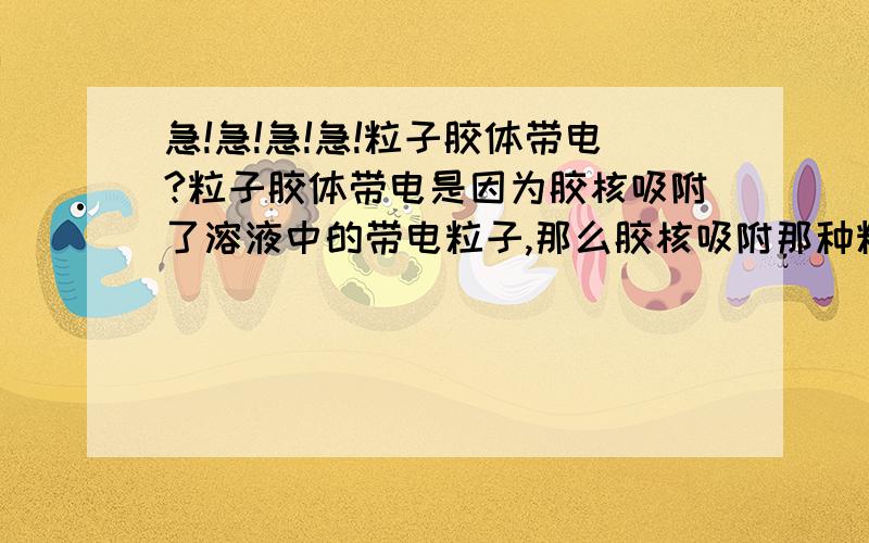 急!急!急!急!粒子胶体带电?粒子胶体带电是因为胶核吸附了溶液中的带电粒子,那么胶核吸附那种粒子时有什么决定的呢?例如AgI胶体,当AgNO3过量时,AgI吸附银离子,但当KI过量时,AgI吸附碘离子,那