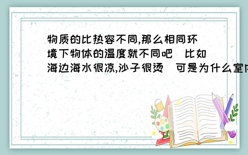 物质的比热容不同,那么相同环境下物体的温度就不同吧（比如海边海水很凉,沙子很烫）可是为什么室内的物体又要跟室温一样呢,不是比热容不同吗