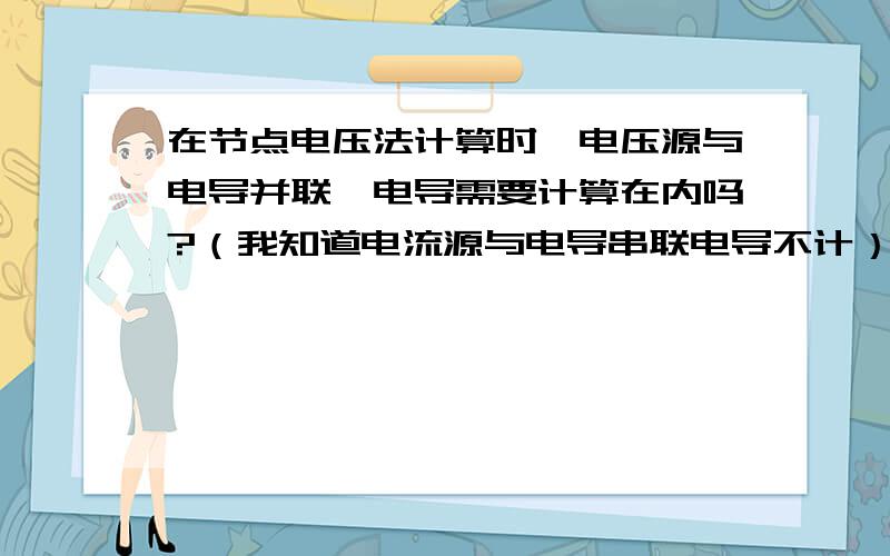 在节点电压法计算时,电压源与电导并联,电导需要计算在内吗?（我知道电流源与电导串联电导不计）如题,在节点电压法计算时,支路上的电压源与电导并联,电导需要计算在内吗?（我知道电流