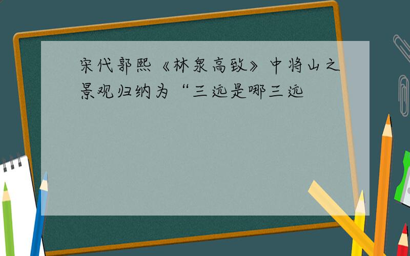 宋代郭熙《林泉高致》中将山之景观归纳为“三远是哪三远