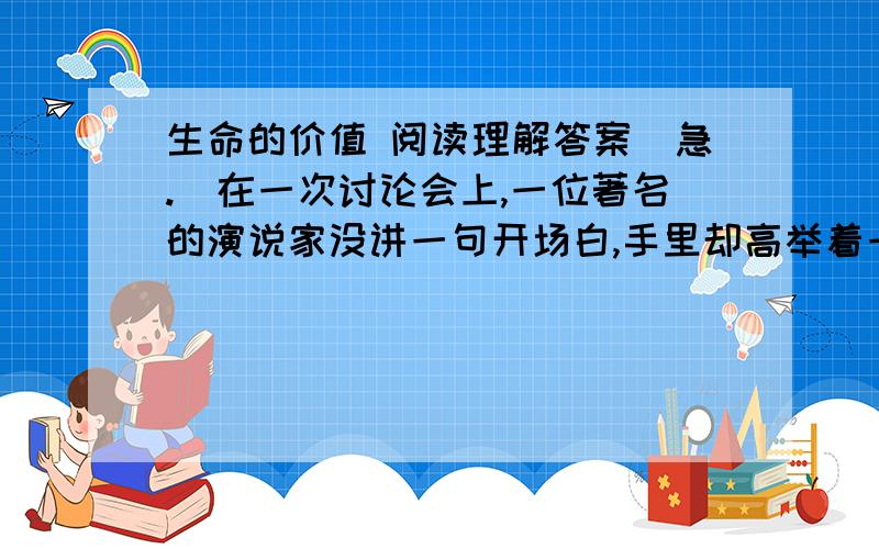 生命的价值 阅读理解答案（急.）在一次讨论会上,一位著名的演说家没讲一句开场白,手里却高举着一张20美元的钞票.面对会议室里的200个人,他问：“谁要这20美元?”一只只手举了起来.他接