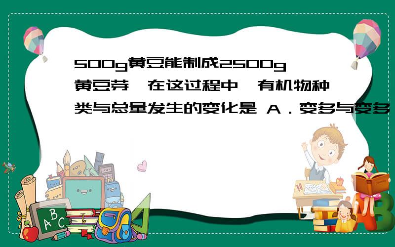 500g黄豆能制成2500g黄豆芽,在这过程中,有机物种类与总量发生的变化是 A．变多与变多 B．变多与变少 C．