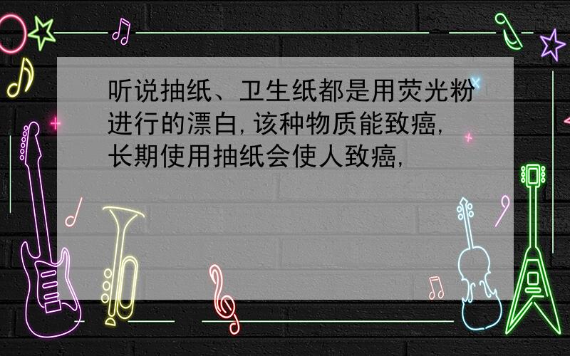 听说抽纸、卫生纸都是用荧光粉进行的漂白,该种物质能致癌,长期使用抽纸会使人致癌,