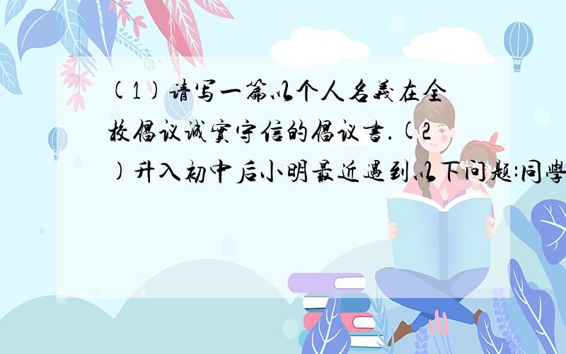 (1)请写一篇以个人名义在全校倡议诚实守信的倡议书.(2)升入初中后小明最近遇到以下问题:同学们在热烈讨论元旦晚会的事,也他也想谈谈自己的见解,又怕说出来被大家取笑.他和同学约好星