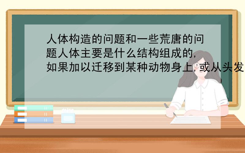 人体构造的问题和一些荒唐的问题人体主要是什么结构组成的,如果加以迁移到某种动物身上,或从头发展需经过什么样的过程不同于人的结构,可以分为哪几类,例如人体的关节，你可以给介绍