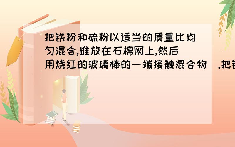 把铁粉和硫粉以适当的质量比均匀混合,堆放在石棉网上,然后用烧红的玻璃棒的一端接触混合物．.把铁粉和硫粉以适当的质量比均匀混合,堆放在石棉网上,然后用烧红的玻璃棒的一端接触混