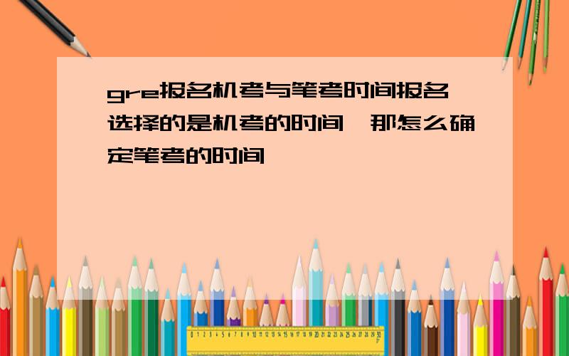 gre报名机考与笔考时间报名选择的是机考的时间,那怎么确定笔考的时间