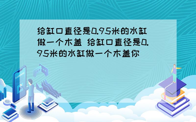 给缸口直径是0.95米的水缸做一个木盖 给缸口直径是0.95米的水缸做一个木盖你