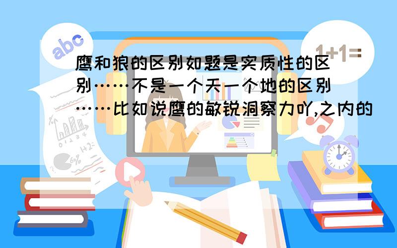 鹰和狼的区别如题是实质性的区别……不是一个天一个地的区别……比如说鹰的敏锐洞察力吖,之内的