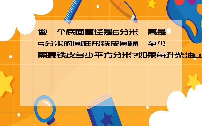 做一个底面直径是6分米、高是5分米的圆柱形铁皮圆桶,至少需要铁皮多少平方分米?如果每升柴油0.85千克这个油桶最多可装柴油多少千克?（得数保留整数）