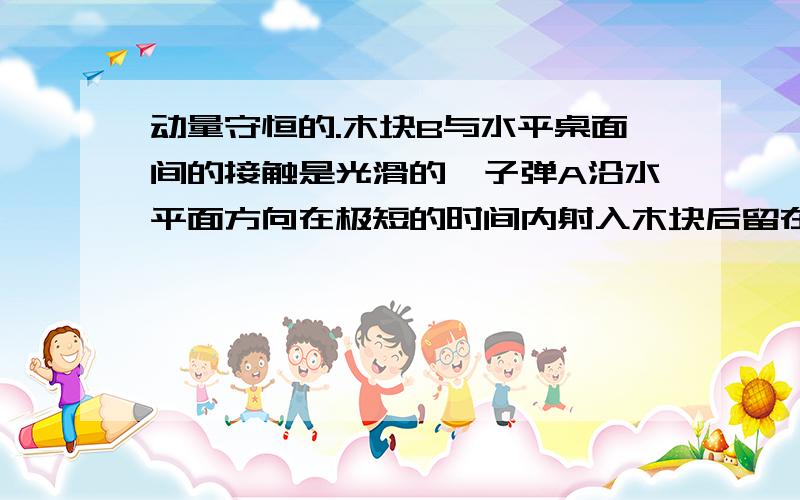 动量守恒的.木块B与水平桌面间的接触是光滑的,子弹A沿水平面方向在极短的时间内射入木块后留在木块内,并将弹簧压缩到最短.现将子弹 木块和弹簧合在一起作为研究对象（系统）,下列说