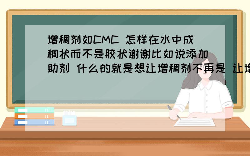 增稠剂如CMC 怎样在水中成稠状而不是胶状谢谢比如说添加助剂 什么的就是想让增稠剂不再是 让增稠剂溶解水中以后 上面是水状下面是胶状