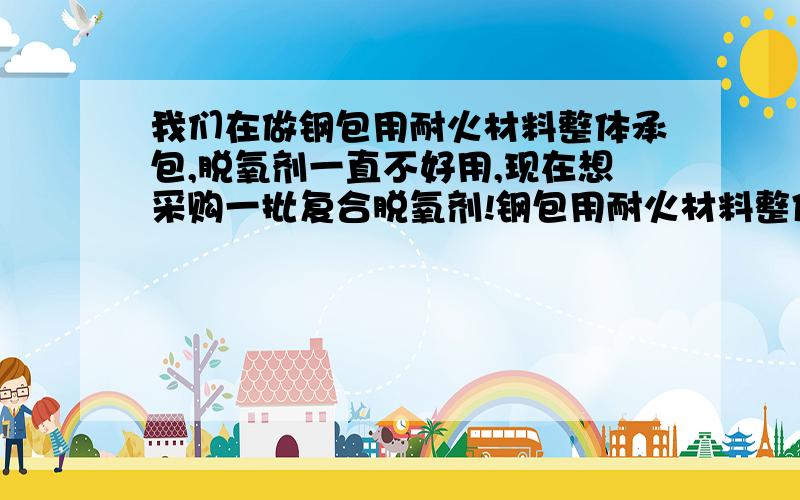 我们在做钢包用耐火材料整体承包,脱氧剂一直不好用,现在想采购一批复合脱氧剂!钢包用耐火材料整体承包用的复合脱氧剂