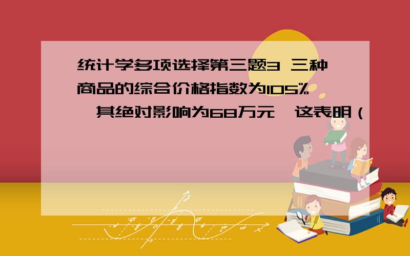 统计学多项选择第三题3 三种商品的综合价格指数为105%,其绝对影响为68万元,这表明（              ）A　三种商品的价格平均上涨5%  B　由于价格上涨使居民在维持一定生活水准的情况下多支出6