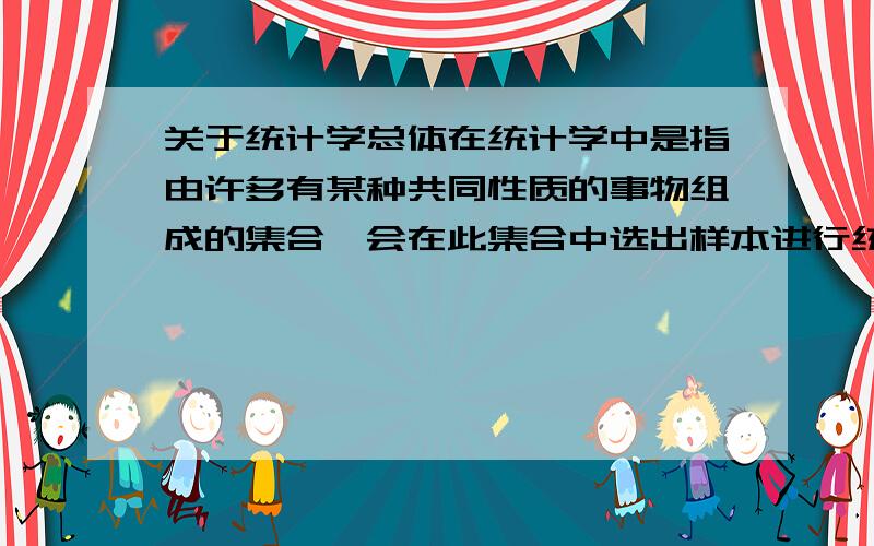 关于统计学总体在统计学中是指由许多有某种共同性质的事物组成的集合,会在此集合中选出样本进行统计推断,选取样本的方式可能会用乱数或是其他抽样方式.产生样本的目的之一就是为了