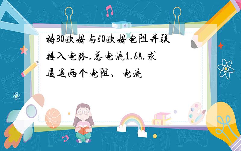 将30欧姆与50欧姆电阻并联接入电路,总电流1.6A,求通过两个电阻、电流