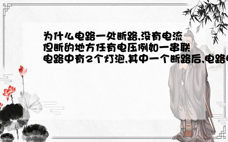 为什么电路一处断路,没有电流但断的地方任有电压例如一串联电路中有2个灯泡,其中一个断路后,电路中没有电流了,但它两端任有电压且等于电源电压,而另一个却没有电压,为什么