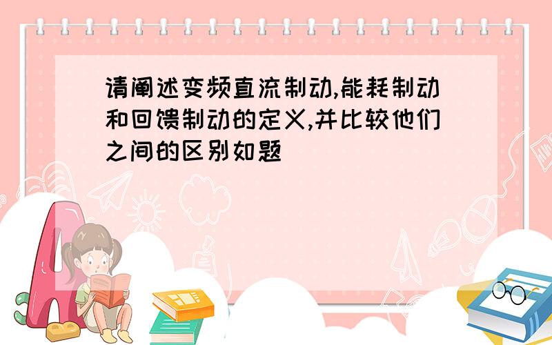 请阐述变频直流制动,能耗制动和回馈制动的定义,并比较他们之间的区别如题