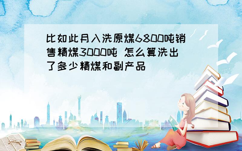 比如此月入洗原煤6800吨销售精煤3000吨 怎么算洗出了多少精煤和副产品