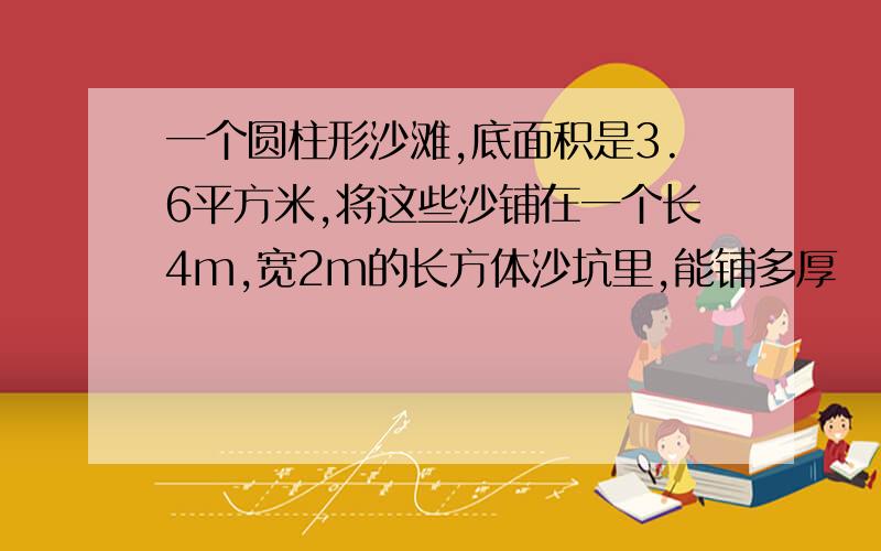 一个圆柱形沙滩,底面积是3.6平方米,将这些沙铺在一个长4m,宽2m的长方体沙坑里,能铺多厚